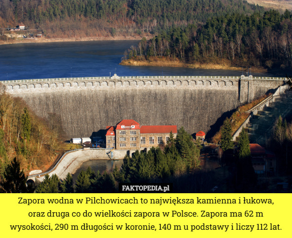 Zapora wodna w Pilchowicach to największa kamienna i łukowa,
 oraz druga co do wielkości zapora w Polsce. Zapora ma 62 m wysokości, 290 m długości w koronie, 140 m u podstawy i liczy 112 lat. 