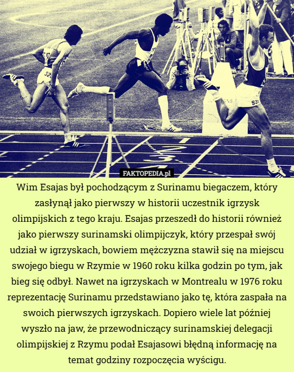 Wim Esajas był pochodzącym z Surinamu biegaczem, który zasłynął jako pierwszy w historii uczestnik igrzysk olimpijskich z tego kraju. Esajas przeszedł do historii również jako pierwszy surinamski olimpijczyk, który przespał swój udział w igrzyskach, bowiem mężczyzna stawił się na miejscu swojego biegu w Rzymie w 1960 roku kilka godzin po tym, jak bieg się odbył. Nawet na igrzyskach w Montrealu w 1976 roku reprezentację Surinamu przedstawiano jako tę, która zaspała na swoich pierwszych igrzyskach. Dopiero wiele lat później wyszło na jaw, że przewodniczący surinamskiej delegacji olimpijskiej z Rzymu podał Esajasowi błędną informację na temat godziny rozpoczęcia wyścigu. 