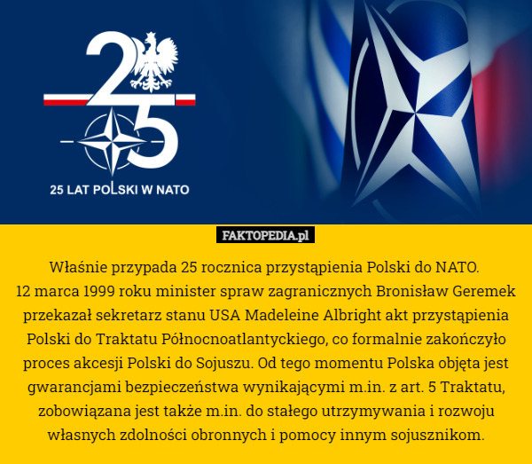 Właśnie przypada 25 rocznica przystąpienia Polski do NATO. 
12 marca 1999 roku minister spraw zagranicznych Bronisław Geremek przekazał sekretarz stanu USA Madeleine Albright akt przystąpienia Polski do Traktatu Północnoatlantyckiego, co formalnie zakończyło proces akcesji Polski do Sojuszu. Od tego momentu Polska objęta jest gwarancjami bezpieczeństwa wynikającymi m.in. z art. 5 Traktatu, zobowiązana jest także m.in. do stałego utrzymywania i rozwoju własnych zdolności obronnych i pomocy innym sojusznikom. 