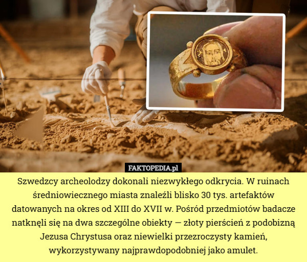 Szwedzcy archeolodzy dokonali niezwykłego odkrycia. W ruinach średniowiecznego miasta znaleźli blisko 30 tys. artefaktów datowanych na okres od XIII do XVII w. Pośród przedmiotów badacze natknęli się na dwa szczególne obiekty — złoty pierścień z podobizną Jezusa Chrystusa oraz niewielki przezroczysty kamień, wykorzystywany najprawdopodobniej jako amulet. 