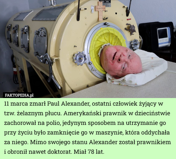 11 marca zmarł Paul Alexander, ostatni człowiek żyjący w tzw. żelaznym płucu. Amerykański prawnik w dzieciństwie zachorował na polio, jedynym sposobem na utrzymanie go przy życiu było zamknięcie go w maszynie, która oddychała za niego. Mimo swojego stanu Alexander został prawnikiem i obronił nawet doktorat. Miał 78 lat. 