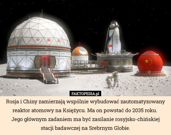 Rosja i Chiny zamierzają wspólnie wybudować zautomatyzowany reaktor atomowy na Księżycu. Ma on powstać do 2035 roku. 
Jego głównym zadaniem ma być zasilanie rosyjsko-chińskiej
 stacji badawczej na Srebrnym Globie. 