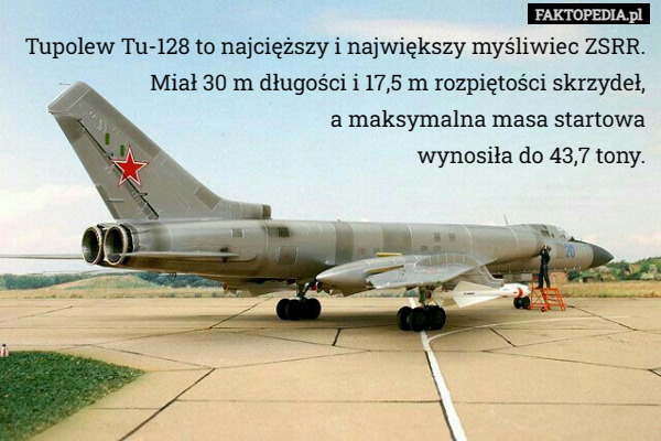 Tupolew Tu-128 to najcięższy i największy myśliwiec ZSRR. Miał 30 m długości i 17,5 m rozpiętości skrzydeł,
 a maksymalna masa startowa
 wynosiła do 43,7 tony. 
