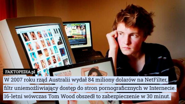 W 2007 roku rząd Australii wydał 84 miliony dolarów na NetFilter,
 filtr uniemożliwiający dostęp do stron pornograficznych w Internecie. 16-letni wówczas Tom Wood obszedł to zabezpieczenie w 30 minut. 