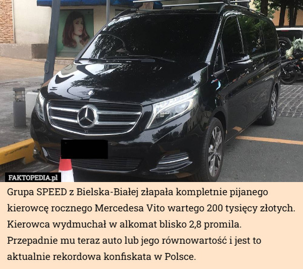 Grupa SPEED z Bielska-Białej złapała kompletnie pijanego kierowcę rocznego Mercedesa Vito wartego 200 tysięcy złotych. Kierowca wydmuchał w alkomat blisko 2,8 promila.
Przepadnie mu teraz auto lub jego równowartość i jest to aktualnie rekordowa konfiskata w Polsce. 