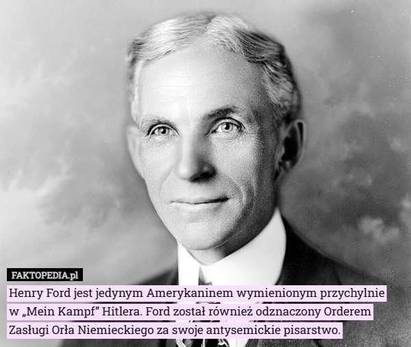 Henry Ford jest jedynym Amerykaninem wymienionym przychylnie
 w „Mein Kampf” Hitlera. Ford został również odznaczony Orderem
 Zasługi Orła Niemieckiego za swoje antysemickie pisarstwo. 