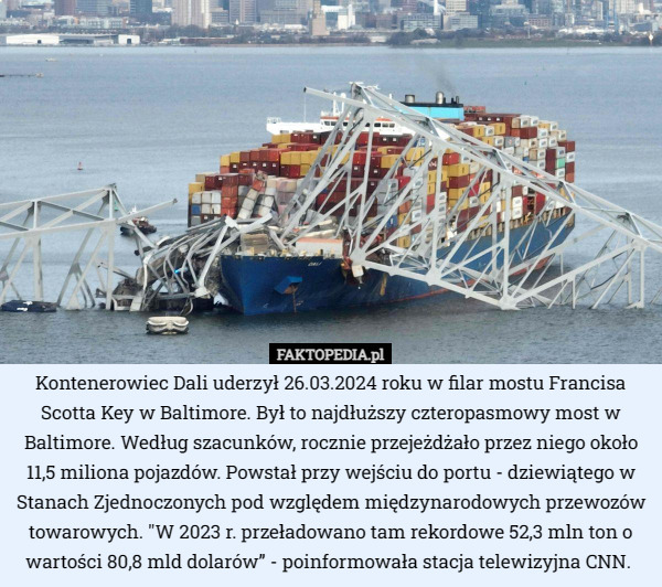 Kontenerowiec Dali uderzył 26.03.2024 roku w filar mostu Francisa Scotta Key w Baltimore. Był to najdłuższy czteropasmowy most w Baltimore. Według szacunków, rocznie przejeżdżało przez niego około 11,5 miliona pojazdów. Powstał przy wejściu do portu - dziewiątego w Stanach Zjednoczonych pod względem międzynarodowych przewozów towarowych. "W 2023 r. przeładowano tam rekordowe 52,3 mln ton o wartości 80,8 mld dolarów” - poinformowała stacja telewizyjna CNN.  