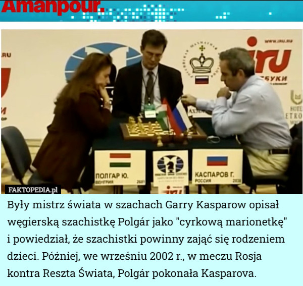 były mistrz świata w szachach Garry Kasparow opisał węgierską szachistkę Polgár jako "cyrkową marionetkę" i powiedział, że szachistki powinny zająć się rodzeniem dzieci. Później, we wrześniu 2002 r., w meczu Rosja kontra Reszta Świata, Polgár pokonała Kasparova. 