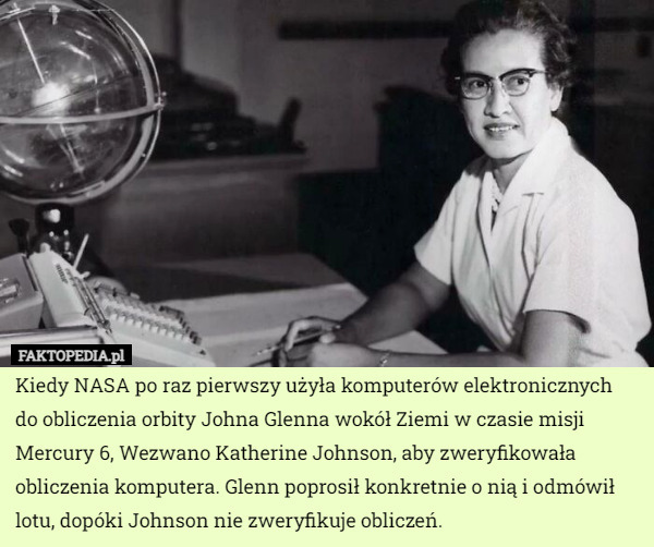 Kiedy NASA po raz pierwszy użyła komputerów elektronicznych do obliczenia orbity Johna Glenna wokół Ziemi w czasie misji Mercury 6, Wezwano Katherine Johnson, aby zweryfikowała obliczenia komputera. Glenn poprosił konkretnie o nią i odmówił lotu, dopóki Johnson nie zweryfikuje obliczeń. 