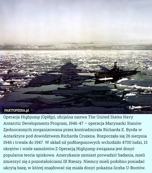 Operacja Highjump (OpHjp), oficjalna nazwa The United States Navy Antarctic Developments Program, 1946-47 – operacja Marynarki Stanów Zjednoczonych zorganizowana przez kontradmirała Richarda E. Byrda w Antarktyce pod dowództwem Richarda Cruzena. Rozpoczęła się 26 sierpnia 1946 i trwała do 1947. W skład sił podbiegunowych wchodziło 4700 ludzi, 13 okrętów i wiele samolotów.Z Operacją Highjump związana jest dosyć popularna teoria spiskowa. Amerykanie zamiast prowadzić badania, mieli zmierzyć się z pozostałościami III Rzeszy. Niemcy mieli podobno posiadać ukrytą bazę, w której znajdować się miała dosyć pokaźna liczba U-Bootów. 