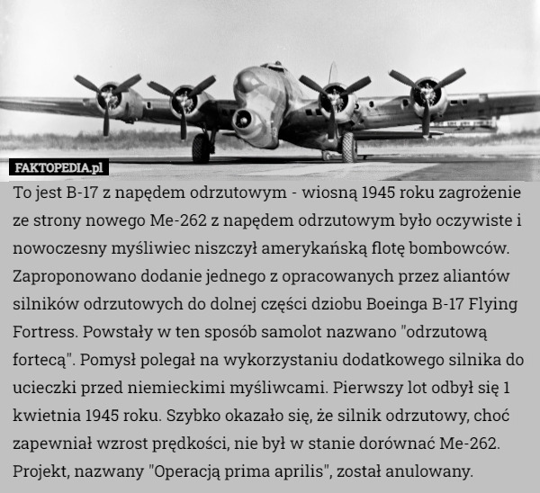 To jest B-17 z napędem odrzutowym - wiosną 1945 roku zagrożenie ze strony nowego Me-262 z napędem odrzutowym było oczywiste i nowoczesny myśliwiec niszczył amerykańską flotę bombowców. Zaproponowano dodanie jednego z opracowanych przez aliantów silników odrzutowych do dolnej części dziobu Boeinga B-17 Flying Fortress. Powstały w ten sposób samolot nazwano "odrzutową fortecą". Pomysł polegał na wykorzystaniu dodatkowego silnika do ucieczki przed niemieckimi myśliwcami. Pierwszy lot odbył się 1 kwietnia 1945 roku. Szybko okazało się, że silnik odrzutowy, choć zapewniał wzrost prędkości, nie był w stanie dorównać Me-262. Projekt, nazwany "Operacją prima aprilis", został anulowany. 