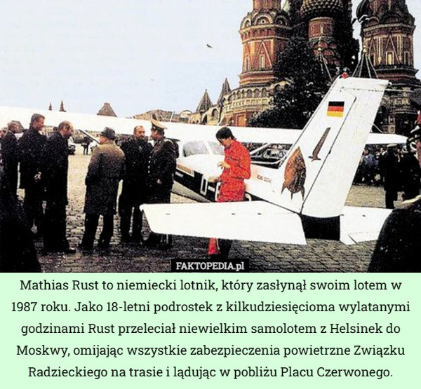 Mathias Rust to niemiecki lotnik, który zasłynął swoim lotem w 1987 roku. Jako 18-letni podrostek z kilkudziesięcioma wylatanymi godzinami Rust przeleciał niewielkim samolotem z Helsinek do Moskwy, omijając wszystkie zabezpieczenia powietrzne Związku Radzieckiego na trasie i lądując w pobliżu Placu Czerwonego. 
