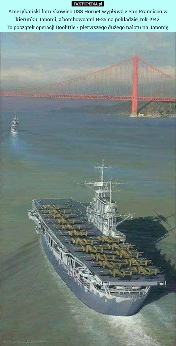 Amerykański lotniskowiec USS Hornet wypływa z San Francisco w kierunku Japonii, z bombowcami B-25 na pokładzie, rok 1942.
 To początek operacji Doolittle - pierwszego dużego nalotu na Japonię. 