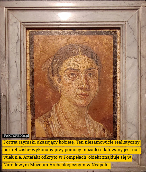 Portret rzymski ukazujący kobietę. Ten niesamowicie realistyczny portret został wykonany przy pomocy mozaiki i datowany jest na I wiek n.e. Artefakt odkryto w Pompejach; obiekt znajduje się w Narodowym Muzeum Archeologicznym w Neapolu. 