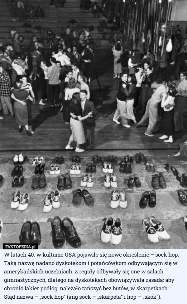 W latach 40. w kulturze USA pojawiło się nowe określenie – sock hop. Taką nazwę nadano dyskotekom i potańcówkom odbywającym się w amerykańskich uczelniach. Z reguły odbywały się one w salach gimnastycznych, dlatego na dyskotekach obowiązywała zasada: aby chronić lakier podłóg, należało tańczyć bez butów, w skarpetkach.
 Stąd nazwa – „sock hop” (ang sock – „skarpeta” i hop – „skok”). 