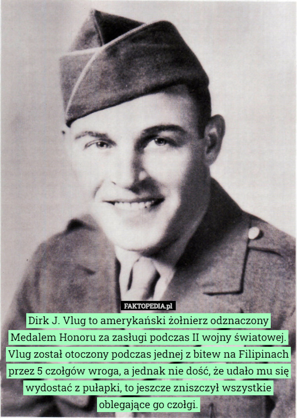 Dirk J. Vlug to amerykański żołnierz odznaczony Medalem Honoru za zasługi podczas II wojny światowej. Vlug został otoczony podczas jednej z bitew na Filipinach przez 5 czołgów wroga, a jednak nie dość, że udało mu się wydostać z pułapki, to jeszcze zniszczył wszystkie oblegające go czołgi. 