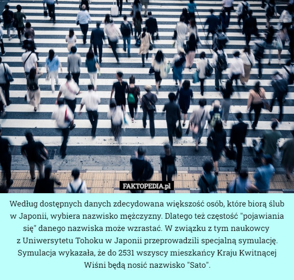 Według dostępnych danych zdecydowana większość osób, które biorą ślub w Japonii, wybiera nazwisko mężczyzny. Dlatego też częstość "pojawiania się" danego nazwiska może wzrastać. W związku z tym naukowcy 
z Uniwersytetu Tohoku w Japonii przeprowadzili specjalną symulację. Symulacja wykazała, że do 2531 wszyscy mieszkańcy Kraju Kwitnącej Wiśni będą nosić nazwisko "Sato". 