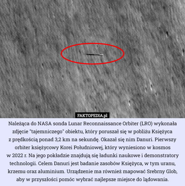 Należąca do NASA sonda Lunar Reconnaissance Orbiter (LRO) wykonała zdjęcie "tajemniczego" obiektu, który poruszał się w pobliżu Księżyca
 z prędkością ponad 3,2 km na sekundę. Okazał się nim Danuri. Pierwszy orbiter księżycowy Korei Południowej, który wyniesiono w kosmos
 w 2022 r. Na jego pokładzie znajdują się ładunki naukowe i demonstratory technologii. Celem Danuri jest badanie zasobów Księżyca, w tym uranu, krzemu oraz aluminium. Urządzenie ma również mapować Srebrny Glob, aby w przyszłości pomóc wybrać najlepsze miejsce do lądowania. 