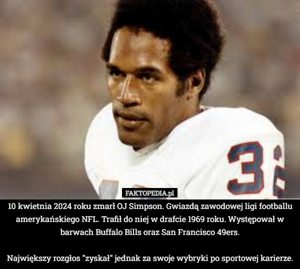 10 kwietnia 2024 roku zmarł OJ Simpson. Gwiazdą zawodowej ligi footballu amerykańskiego NFL. Trafił do niej w drafcie 1969 roku. Występował w barwach Buffalo Bills oraz San Francisco 49ers.

Największy rozgłos "zyskał" jednak za swoje wybryki po sportowej karierze. 