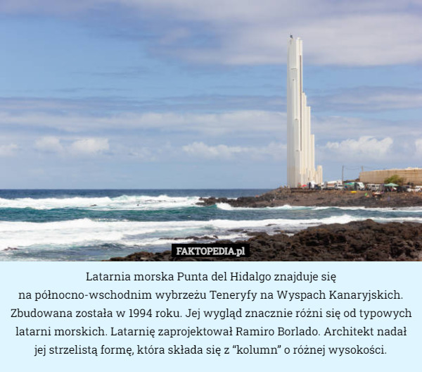 Latarnia morska Punta del Hidalgo znajduje się
 na północno-wschodnim wybrzeżu Teneryfy na Wyspach Kanaryjskich. Zbudowana została w 1994 roku. Jej wygląd znacznie różni się od typowych latarni morskich. Latarnię zaprojektował Ramiro Borlado. Architekt nadał jej strzelistą formę, która składa się z “kolumn” o różnej wysokości. 