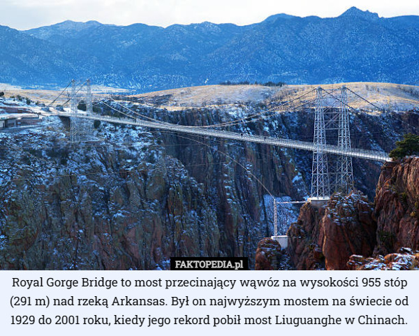 Royal Gorge Bridge to most przecinający wąwóz na wysokości 955 stóp (291 m) nad rzeką Arkansas. Był on najwyższym mostem na świecie od 1929 do 2001 roku, kiedy jego rekord pobił most Liuguanghe w Chinach. 