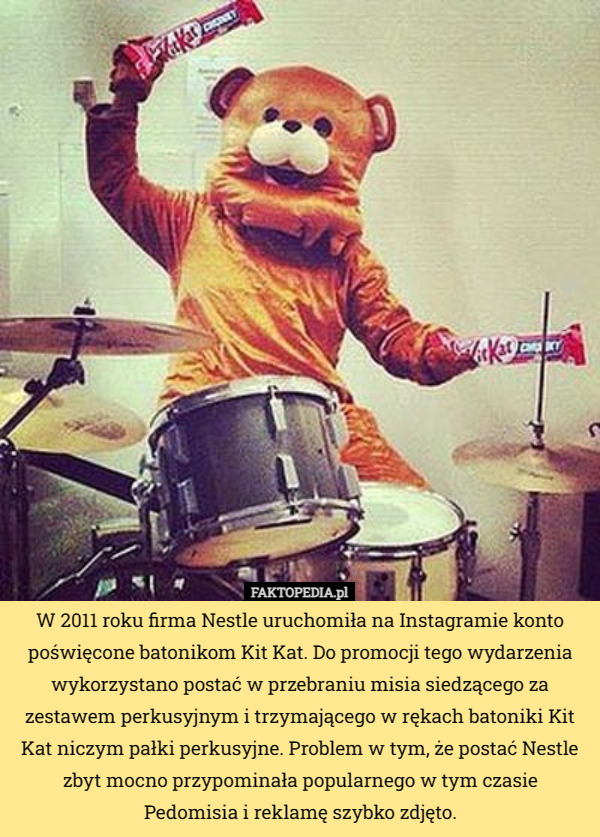 W 2011 roku firma Nestle uruchomiła na Instagramie konto poświęcone batonikom Kit Kat. Do promocji tego wydarzenia wykorzystano postać w przebraniu misia siedzącego za zestawem perkusyjnym i trzymającego w rękach batoniki Kit Kat niczym pałki perkusyjne. Problem w tym, że postać Nestle zbyt mocno przypominała popularnego w tym czasie Pedomisia i reklamę szybko zdjęto. 