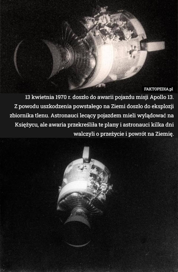 13 kwietnia 1970 r. doszło do awarii pojazdu misji Apollo 13.
 Z powodu uszkodzenia powstałego na Ziemi doszło do eksplozji zbiornika tlenu. Astronauci lecący pojazdem mieli wylądować na Księżycu, ale awaria przekreśliła te plany i astronauci kilka dni walczyli o przeżycie i powrót na Ziemię. 