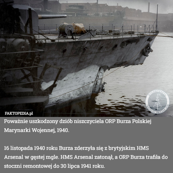 Poważnie uszkodzony dziób niszczyciela ORP Burza Polskiej Marynarki Wojennej, 1940.

16 listopada 1940 roku Burza zderzyła się z brytyjskim HMS Arsenal w gęstej mgle. HMS Arsenal zatonął, a ORP Burza trafiła do stoczni remontowej do 30 lipca 1941 roku. 