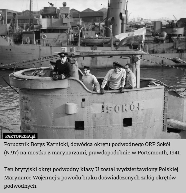Porucznik Borys Karnicki, dowódca okrętu podwodnego ORP Sokół (N.97) na mostku z marynarzami, prawdopodobnie w Portsmouth, 1941.

Ten brytyjski okręt podwodny klasy U został wydzierżawiony Polskiej Marynarce Wojennej z powodu braku doświadczonych załóg okrętów podwodnych. 