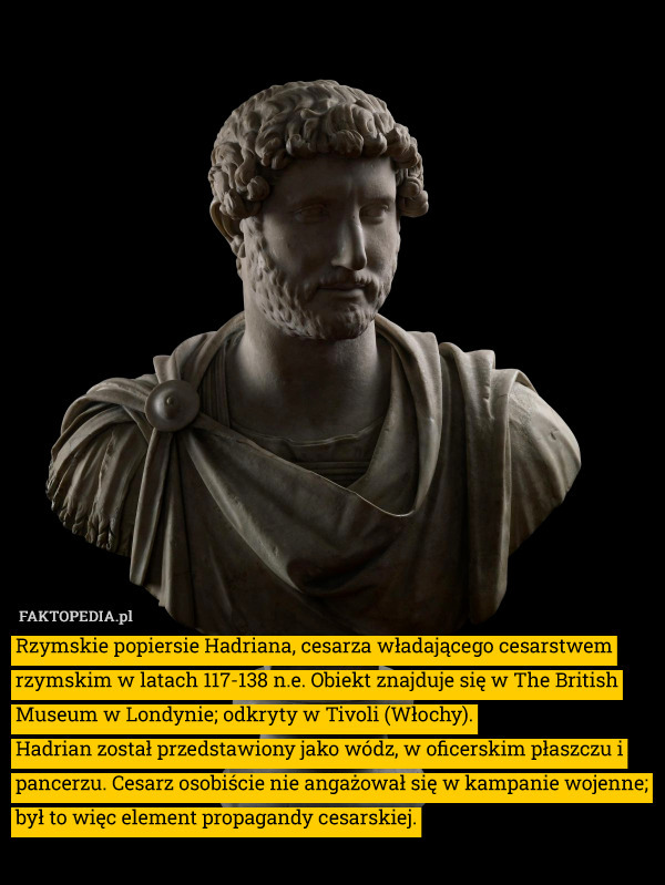 Rzymskie popiersie Hadriana, cesarza władającego cesarstwem rzymskim w latach 117-138 n.e. Obiekt znajduje się w The British Museum w Londynie; odkryty w Tivoli (Włochy).
Hadrian został przedstawiony jako wódz, w oficerskim płaszczu i pancerzu. Cesarz osobiście nie angażował się w kampanie wojenne; był to więc element propagandy cesarskiej. 