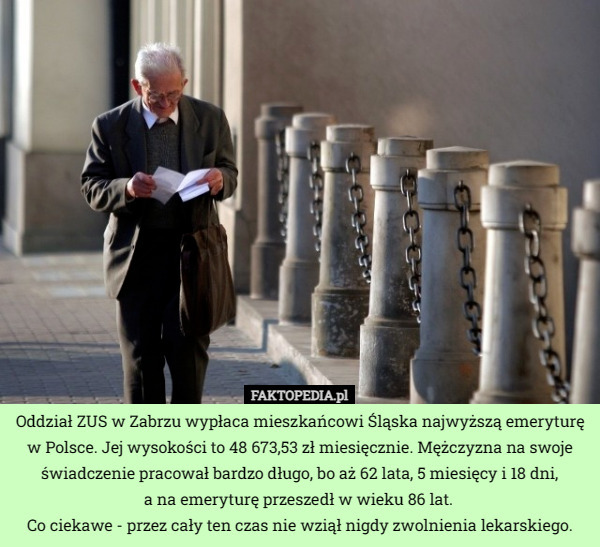 Oddział ZUS w Zabrzu wypłaca mieszkańcowi Śląska najwyższą emeryturę w Polsce. Jej wysokości to 48 673,53 zł miesięcznie. Mężczyzna na swoje świadczenie pracował bardzo długo, bo aż 62 lata, 5 miesięcy i 18 dni,
 a na emeryturę przeszedł w wieku 86 lat. 
Co ciekawe - przez cały ten czas nie wziął nigdy zwolnienia lekarskiego. 