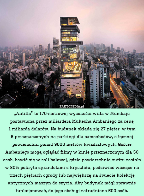 „Antilla” to 170-metrowej wysokości willa w Mumbaju postawiona przez miliardera Mukesha Ambaniego za cenę
1 miliarda dolarów. Na budynek składa się 27 pięter, w tym
6 przeznaczonych na parkingi dla samochodów, o łącznej powierzchni ponad 9000 metrów kwadratowych. Goście Ambaniego mogą oglądać filmy w kinie przeznaczonym dla 50 osób, bawić się w sali balowej, gdzie powierzchnia sufitu została w 80% pokryta żyrandolami z kryształu, podziwiać wiszące na trzech piętrach ogrody lub największą na świecie kolekcję antycznych maszyn do szycia. Aby budynek mógł sprawnie funkcjonować, do jego obsługi zatrudniono 600 osób. 