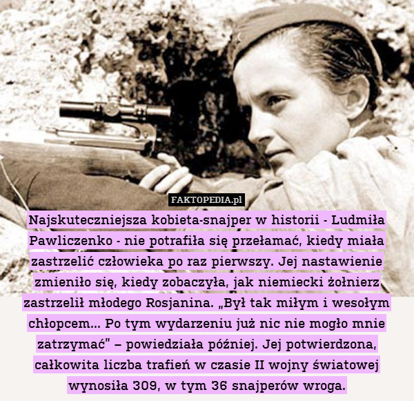 Najskuteczniejsza kobieta-snajper w historii - Ludmiła Pawliczenko - nie potrafiła się przełamać, kiedy miała zastrzelić człowieka po raz pierwszy. Jej nastawienie zmieniło się, kiedy zobaczyła, jak niemiecki żołnierz zastrzelił młodego Rosjanina. „Był tak miłym i wesołym chłopcem... Po tym wydarzeniu już nic nie mogło mnie zatrzymać” – powiedziała później. Jej potwierdzona, całkowita liczba trafień w czasie II wojny światowej wynosiła 309, w tym 36 snajperów wroga. 