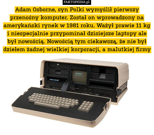 Adam Osborne, syn Polki wymyślił pierwszy przenośny komputer. Został on wprowadzony na amerykański rynek w 1981 roku. Ważył prawie 11 kg i niespecjalnie przypominał dzisiejsze laptopy ale był nowością. Nowością tym ciekawszą, że nie był dziełem żadnej wielkiej korporacji, a malutkiej firmy 