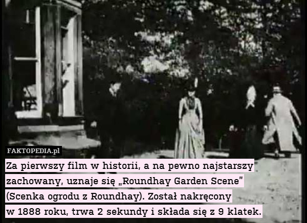 Za pierwszy film w historii, a na pewno najstarszy zachowany, uznaje się „Roundhay Garden Scene”
(Scenka ogrodu z Roundhay). Został nakręcony
w 1888 roku, trwa 2 sekundy i składa się z 9 klatek. 