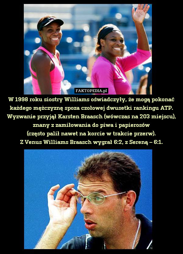 W 1998 roku siostry Williams oświadczyły, że mogą pokonać każdego mężczyznę spoza czołowej dwusetki rankingu ATP. Wyzwanie przyjął Karsten Braasch (wówczas na 203 miejscu), znany z zamiłowania do piwa i papierosów
(często palił nawet na korcie w trakcie przerw).
Z Venus Williams Braasch wygrał 6:2, z Sereną – 6:1. 