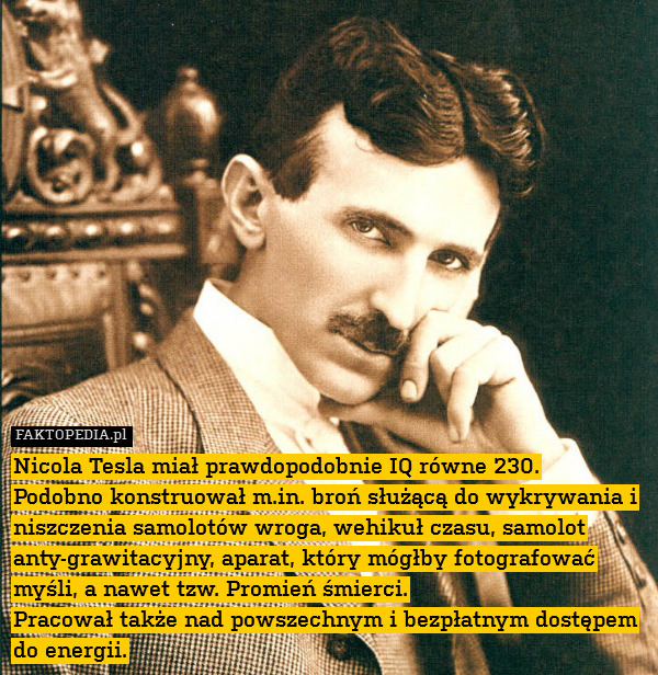 Nicola Tesla miał prawdopodobnie IQ równe 230.
Podobno konstruował m.in. broń służącą do wykrywania i niszczenia samolotów wroga, wehikuł czasu, samolot anty-grawitacyjny, aparat, który mógłby fotografować myśli, a nawet tzw. Promień śmierci.
Pracował także nad powszechnym i bezpłatnym dostępem do energii. 