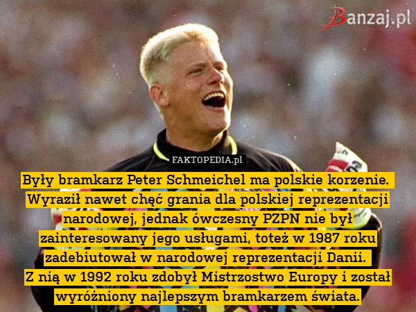 Były bramkarz Peter Schmeichel ma polskie korzenie. 
Wyraził nawet chęć grania dla polskiej reprezentacji narodowej, jednak ówczesny PZPN nie był zainteresowany jego usługami, toteż w 1987 roku zadebiutował w narodowej reprezentacji Danii. 
Z nią w 1992 roku zdobył Mistrzostwo Europy i został wyróżniony najlepszym bramkarzem świata. 