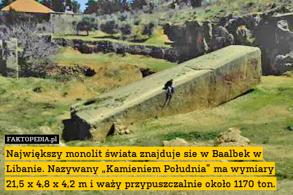 Największy monolit świata znajduje sie w Baalbek w Libanie. Nazywany „Kamieniem Południa” ma wymiary 21,5 x 4,8 x 4,2 m i waży przypuszczalnie około 1170 ton. 