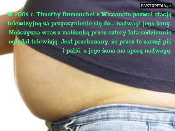 W 2004 r. Timothy Dumouchel z Wisconsin pozwał stację telewizyjną za przyczynienie się do... nadwagi jego żony. Mężczyzna wraz z małżonką przez cztery lata codziennie oglądał telewizję. Jest przekonany, że przez to zaczął pić
i palić, a jego żona ma sporą nadwagę. 