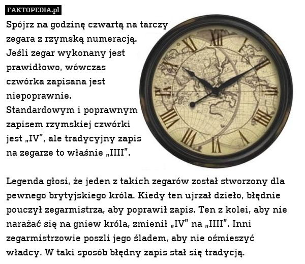 Spójrz na godzinę czwartą na tarczy
zegara z rzymską numeracją.
Jeśli zegar wykonany jest
prawidłowo, wówczas
czwórka zapisana jest
niepoprawnie.
Standardowym i poprawnym
zapisem rzymskiej czwórki
jest „IV”, ale tradycyjny zapis
na zegarze to właśnie „IIII”.

Legenda głosi, że jeden z takich zegarów został stworzony dla pewnego brytyjskiego króla. Kiedy ten ujrzał dzieło, błędnie pouczył zegarmistrza, aby poprawił zapis. Ten z kolei, aby nie narażać się na gniew króla, zmienił „IV” na „IIII”. Inni zegarmistrzowie poszli jego śladem, aby nie ośmieszyć
władcy. W taki sposób błędny zapis stał się tradycją. 