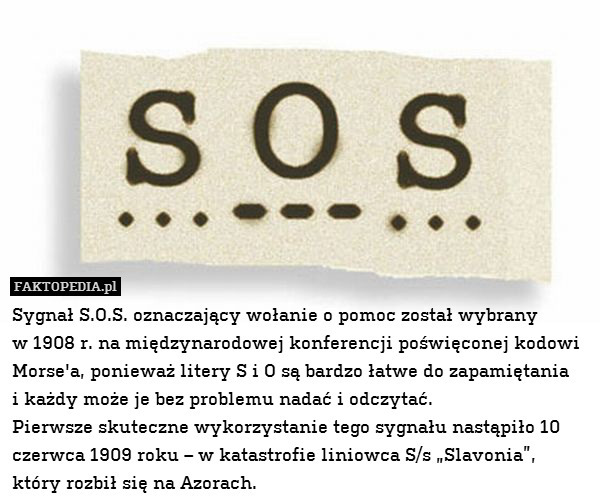 Sygnał S.O.S. oznaczający wołanie o pomoc został wybrany
w 1908 r. na międzynarodowej konferencji poświęconej kodowi Morse&apos;a, ponieważ litery S i O są bardzo łatwe do zapamiętania
i każdy może je bez problemu nadać i odczytać.
Pierwsze skuteczne wykorzystanie tego sygnału nastąpiło 10 czerwca 1909 roku – w katastrofie liniowca S/s „Slavonia”, który rozbił się na Azorach. 