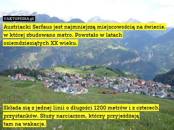 Austriacki Serfaus jest najmniejszą miejscowością na świecie, w której zbudowano metro. Powstało w latach
osiemdziesiątych XX wieku.







Składa się z jednej linii o długości 1200 metrów i z czterech przystanków. Służy narciarzom, którzy przyjeżdżają
tam na wakacje. 