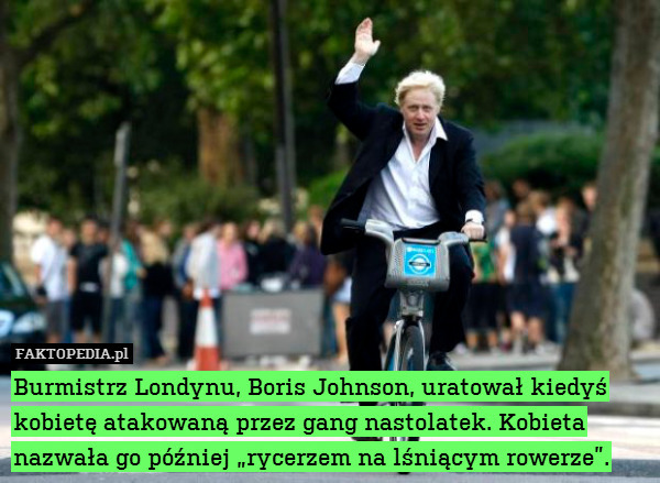 Burmistrz Londynu, Boris Johnson, uratował kiedyś kobietę atakowaną przez gang nastolatek. Kobieta nazwała go później „rycerzem na lśniącym rowerze”. 