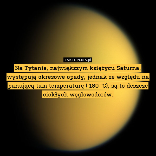 Na Tytanie, największym księżycu Saturna, występują okresowe opady, jednak ze względu na panującą tam temperaturę (-180 °C), są to deszcze ciekłych węglowodorów. 