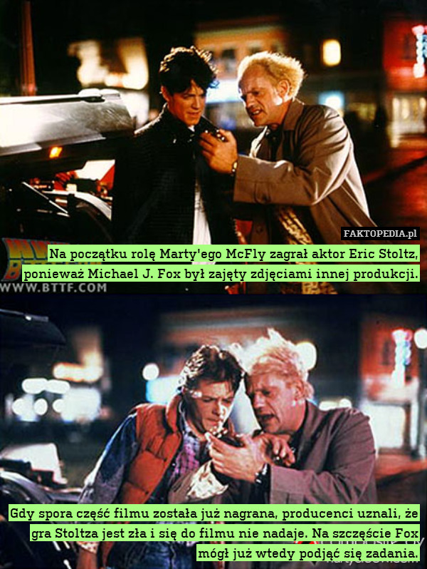 Na początku rolę Marty&apos;ego McFly zagrał aktor Eric Stoltz, ponieważ Michael J. Fox był zajęty zdjęciami innej produkcji.











Gdy spora część filmu została już nagrana, producenci uznali, że gra Stoltza jest zła i się do filmu nie nadaje. Na szczęście Fox mógł już wtedy podjąć się zadania. 