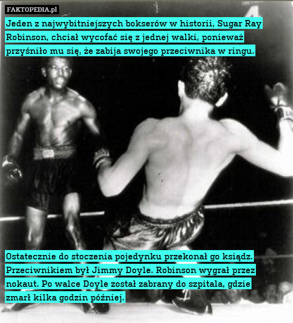 Jeden z najwybitniejszych bokserów w historii, Sugar Ray Robinson, chciał wycofać się z jednej walki, ponieważ
przyśniło mu się, że zabija swojego przeciwnika w ringu.














Ostatecznie do stoczenia pojedynku przekonał go ksiądz. Przeciwnikiem był Jimmy Doyle. Robinson wygrał przez nokaut. Po walce Doyle został zabrany do szpitala, gdzie
zmarł kilka godzin później. 