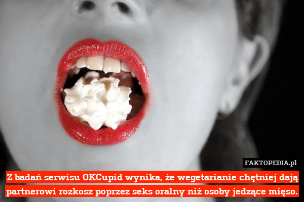 Z badań serwisu OKCupid wynika, że wegetarianie chętniej dają partnerowi rozkosz poprzez seks oralny niż osoby jedzące mięso. 
