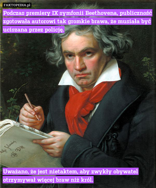 Podczas premiery IX symfonii Beethovena, publiczność zgotowała autorowi tak gromkie brawa, że musiała być uciszana przez policję.
















Uważano, że jest nietaktem, aby zwykły obywatel otrzymywał więcej braw niż król. 