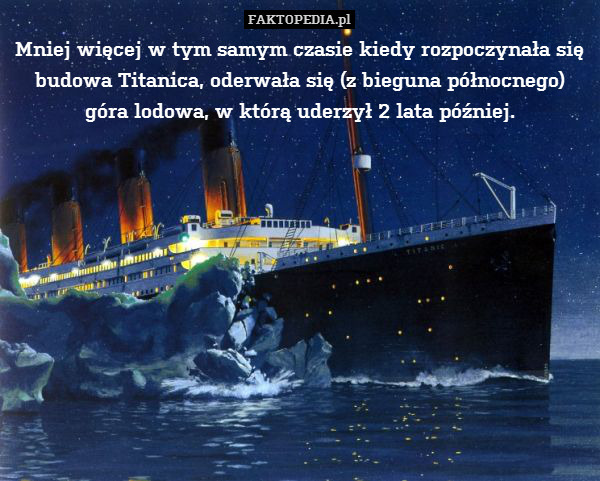 Mniej więcej w tym samym czasie kiedy rozpoczynała się budowa Titanica, oderwała się (z bieguna północnego) góra lodowa, w którą uderzył 2 lata później. 